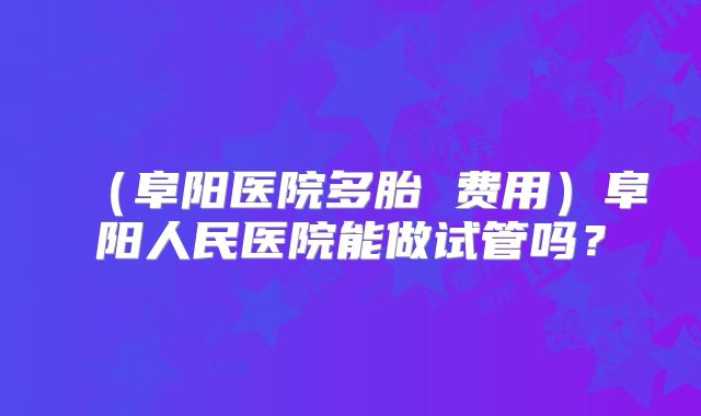 (阜阳医院多胎 费用)阜阳人民医院能做试管吗?