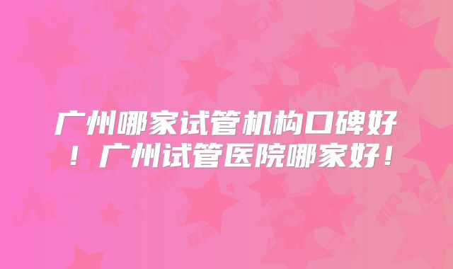 广州哪家试管机构口碑好！广州试管医院哪家好！