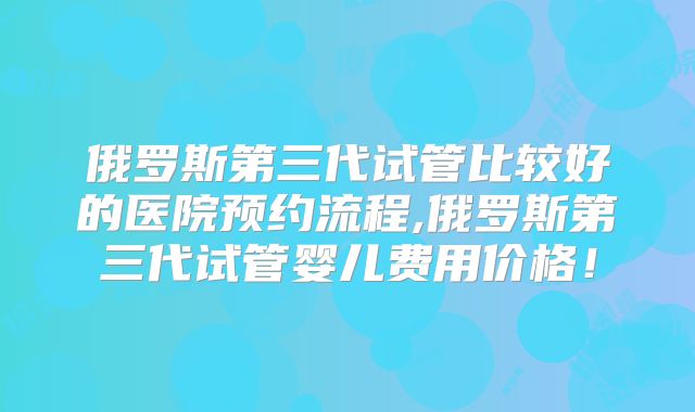 俄罗斯第三代试管比较好的医院预约流程,俄罗斯第三代试管婴儿费用价格!