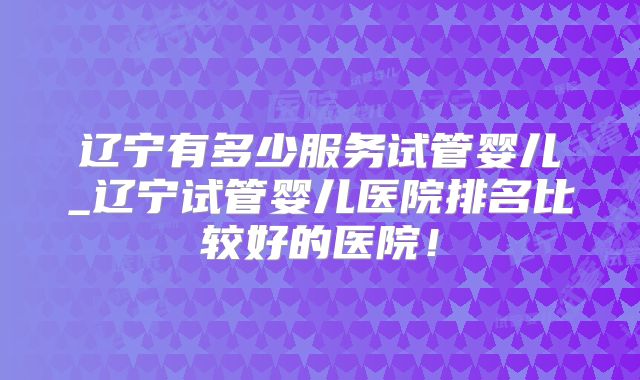 辽宁有多少服务试管婴儿_辽宁试管婴儿医院排名比较好的医院!
