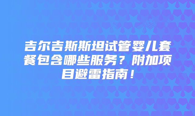 吉尔吉斯斯坦试管婴儿套餐包含哪些服务？附加项目避雷指南！