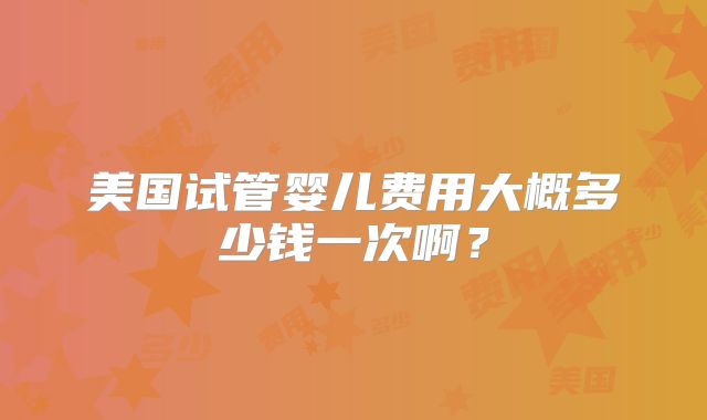 美国试管婴儿费用大概多少钱一次啊?
