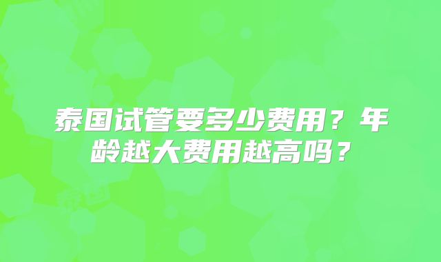 泰国试管要多少费用?年龄越大费用越高吗?