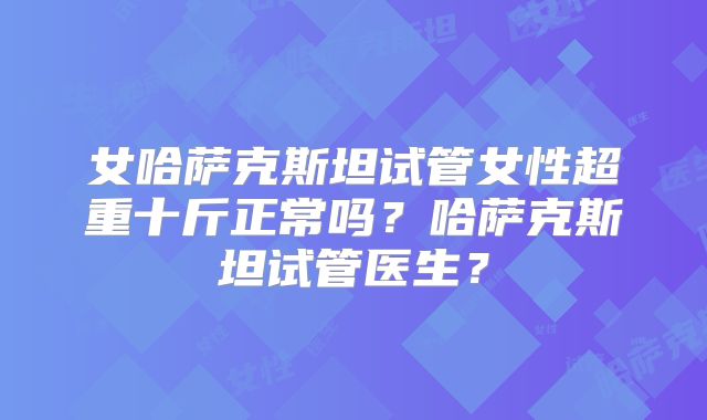 女哈萨克斯坦试管女性超重十斤正常吗？哈萨克斯坦试管医生？