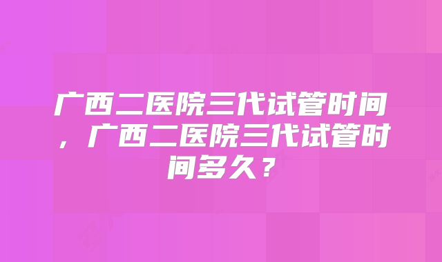 广西二医院三代试管时间,广西二医院三代试管时间多久?