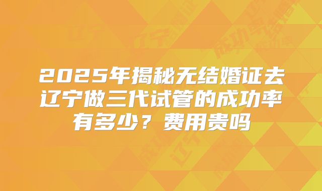 2025年揭秘无结婚证去辽宁做三代试管的成功率有多少？费用贵吗