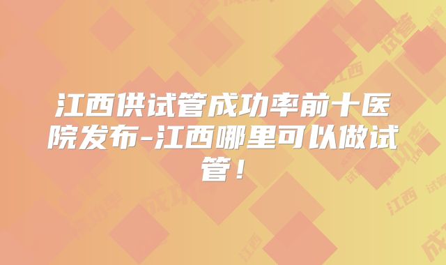 江西供试管成功率前十医院发布-江西哪里可以做试管！