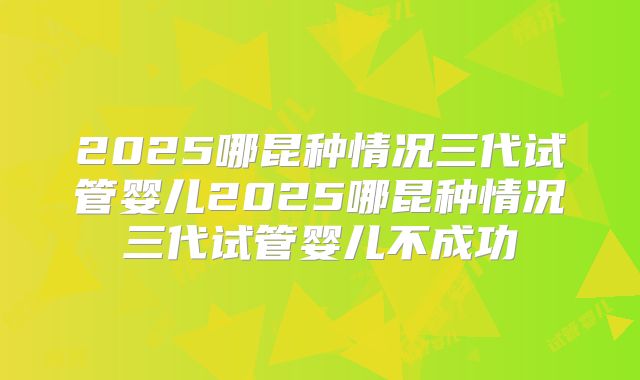 2025哪昆种情况三代试管婴儿2025哪昆种情况三代试管婴儿不成功