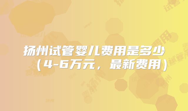 扬州试管婴儿费用是多少(4-6万元,最新费用)