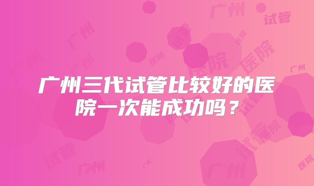 广州三代试管比较好的医院一次能成功吗？