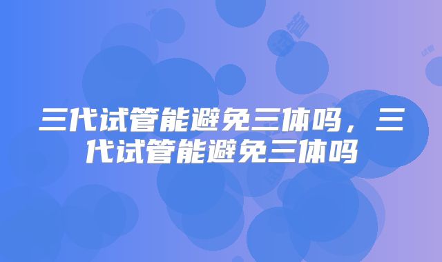 三代试管能避免三体吗,三代试管能避免三体吗