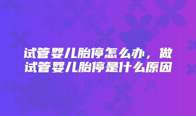试管婴儿胎停怎么办，做试管婴儿胎停是什么原因