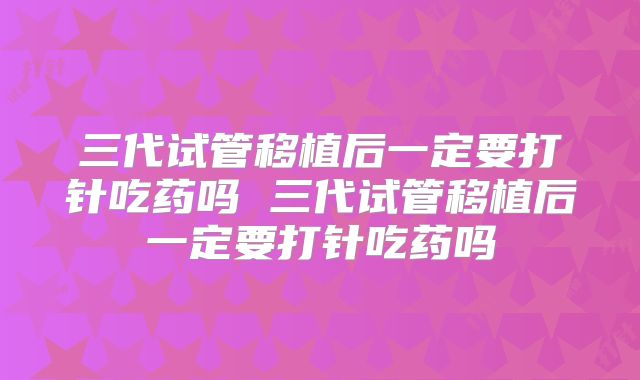 三代试管移植后一定要打针吃药吗 三代试管移植后一定要打针吃药吗