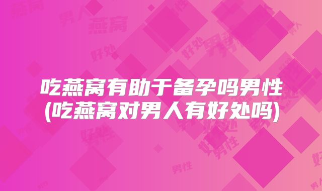 吃燕窝有助于备孕吗男性(吃燕窝对男人有好处吗)