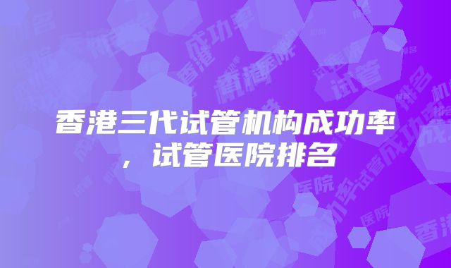 香港三代试管机构成功率,试管医院排名