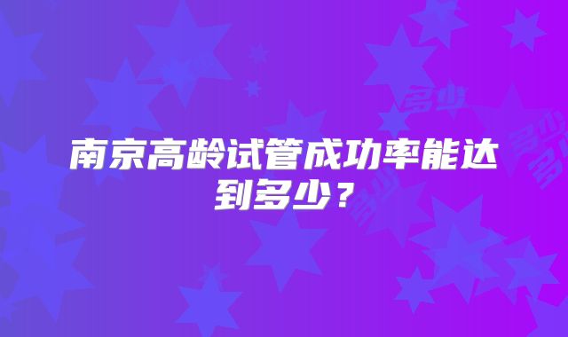 南京高龄试管成功率能达到多少？