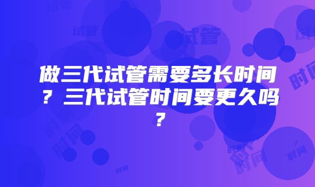 做三代试管需要多长时间？三代试管时间要更久吗？