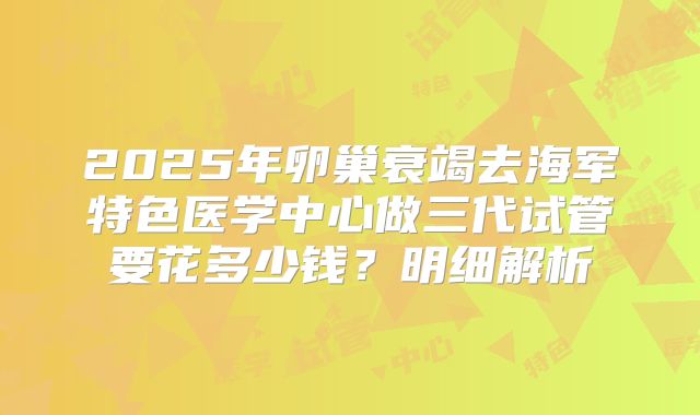 2025年卵巢衰竭去海军特色医学中心做三代试管要花多少钱?明细解析