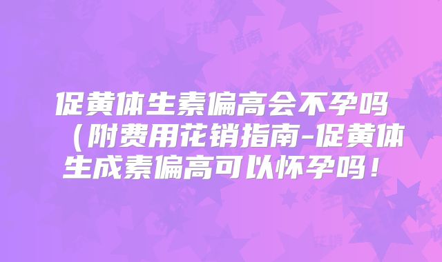 促黄体生素偏高会不孕吗(附费用花销指南-促黄体生成素偏高可以怀孕吗!