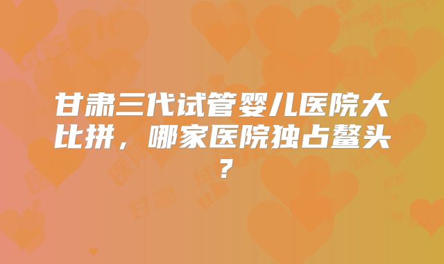 甘肃三代试管婴儿医院大比拼，哪家医院独占鳌头？