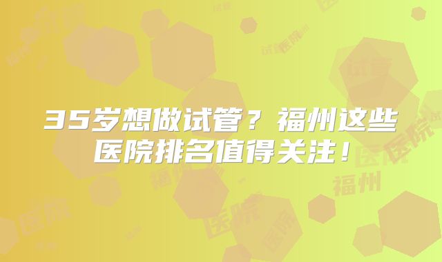 35岁想做试管？福州这些医院排名值得关注！