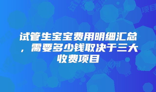 试管生宝宝费用明细汇总，需要多少钱取决于三大收费项目