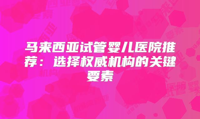 马来西亚试管婴儿医院推荐：选择权威机构的关键要素