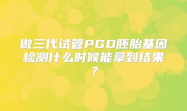 做三代试管PGD胚胎基因检测什么时候能拿到结果？