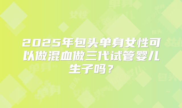 2025年包头单身女性可以做混血做三代试管婴儿生子吗？