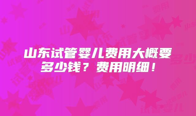 山东试管婴儿费用大概要多少钱？费用明细！