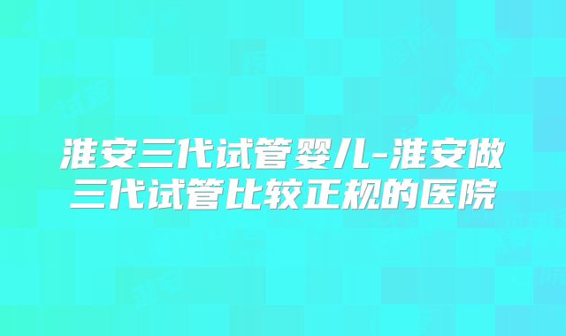 淮安三代试管婴儿-淮安做三代试管比较正规的医院