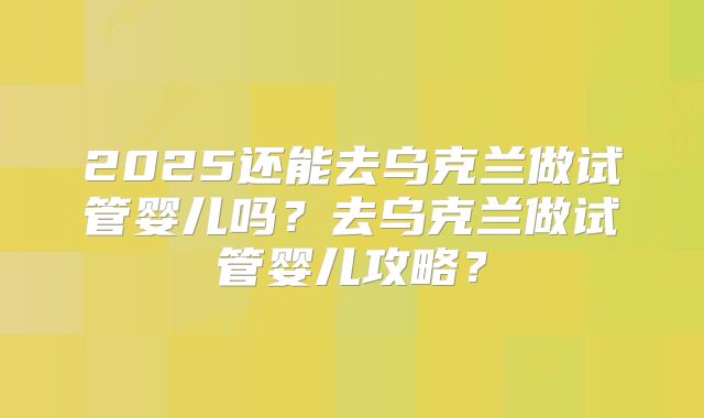 2025还能去乌克兰做试管婴儿吗？去乌克兰做试管婴儿攻略？