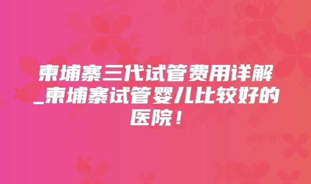 柬埔寨三代试管费用详解_柬埔寨试管婴儿比较好的医院!