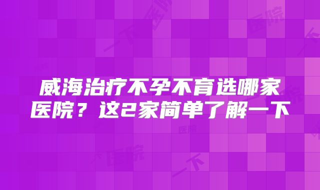 威海治疗不孕不育选哪家医院?这2家简单了解一下