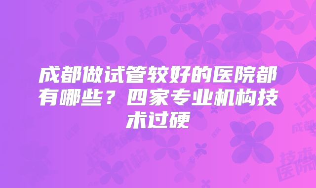成都做试管较好的医院都有哪些?四家专业机构技术过硬