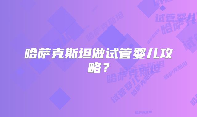 哈萨克斯坦做试管婴儿攻略?
