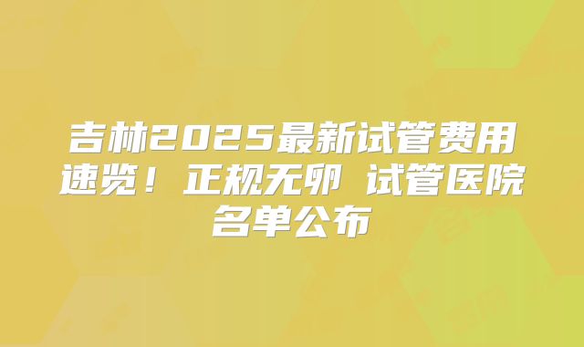 吉林2025最新试管费用速览！正规无卵�试管医院名单公布