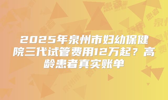 2025年泉州市妇幼保健院三代试管费用12万起？高龄患者真实账单