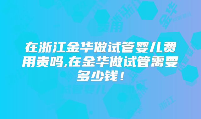 在浙江金华做试管婴儿费用贵吗,在金华做试管需要多少钱!