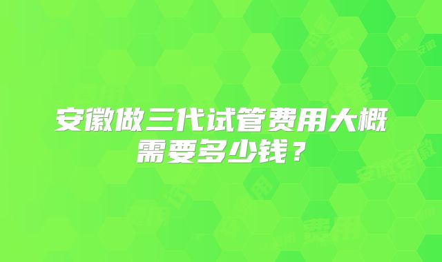 安徽做三代试管费用大概需要多少钱？