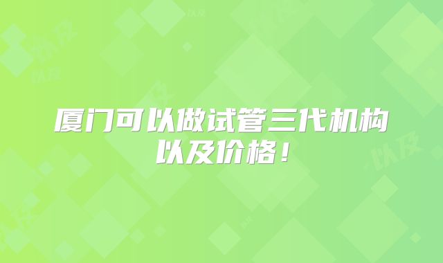 厦门可以做试管三代机构以及价格！