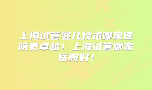 上海试管婴儿技术哪家医院更卓越!上海试管哪家医院好!