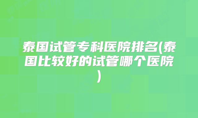 泰国试管专科医院排名(泰国比较好的试管哪个医院)