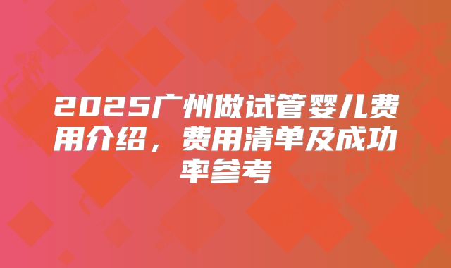 2025广州做试管婴儿费用介绍，费用清单及成功率参考