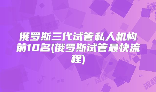 俄罗斯三代试管私人机构前10名(俄罗斯试管最快流程)