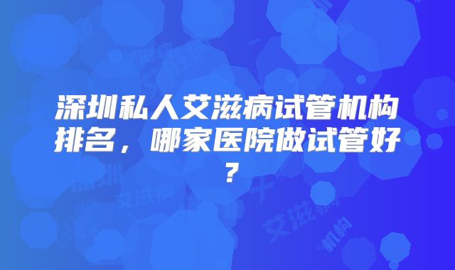 深圳私人艾滋病试管机构排名,哪家医院做试管好?