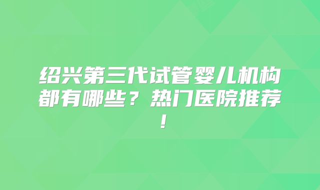 绍兴第三代试管婴儿机构都有哪些？热门医院推荐！