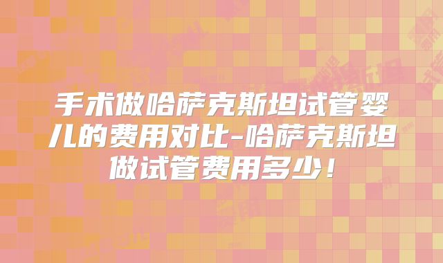 手术做哈萨克斯坦试管婴儿的费用对比-哈萨克斯坦做试管费用多少！