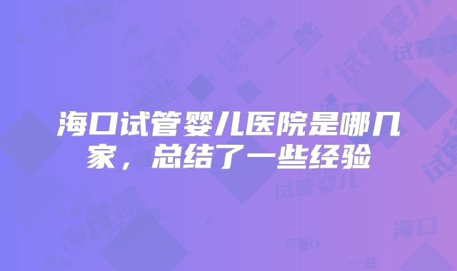 海口试管婴儿医院是哪几家,总结了一些经验