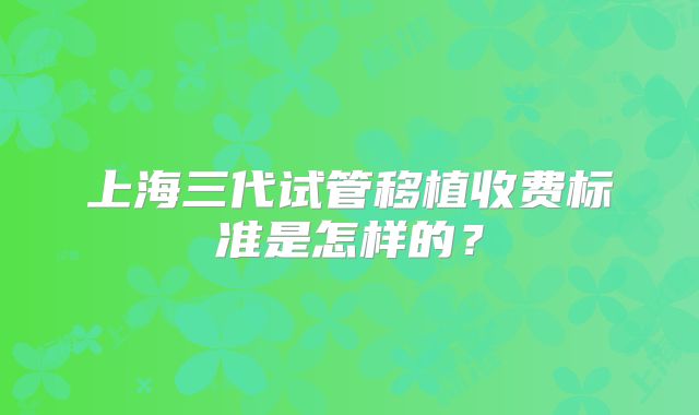 上海三代试管移植收费标准是怎样的?